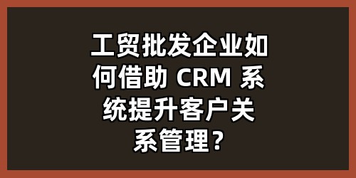 工贸批发企业如何借助 CRM 系统提升客户关系管理？